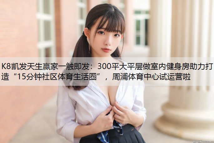 K8凯发天生赢家一触即发：300平大平层做室内健身房助力打造“15分钟社区体育生活圈”，周浦体育中心试运营啦